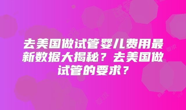 去美国做试管婴儿费用最新数据大揭秘？去美国做试管的要求？