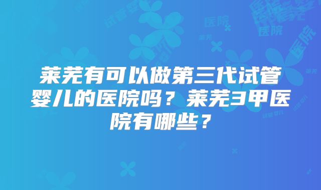 莱芜有可以做第三代试管婴儿的医院吗？莱芜3甲医院有哪些？
