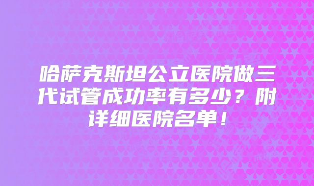 哈萨克斯坦公立医院做三代试管成功率有多少？附详细医院名单！