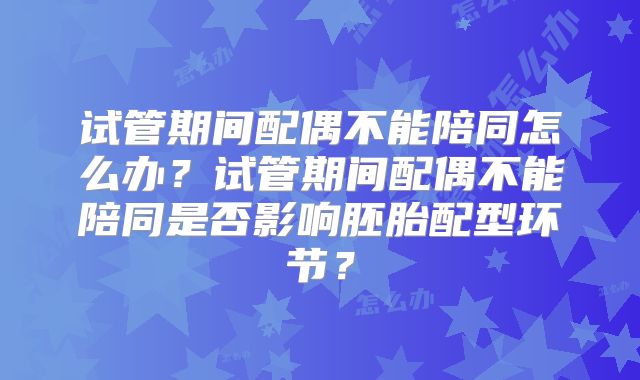 试管期间配偶不能陪同怎么办？试管期间配偶不能陪同是否影响胚胎配型环节？
