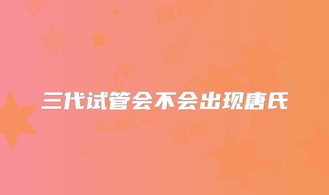 三代试管会不会出现唐氏