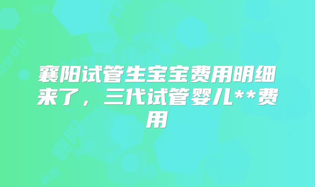 襄阳试管生宝宝费用明细来了，三代试管婴儿**费用