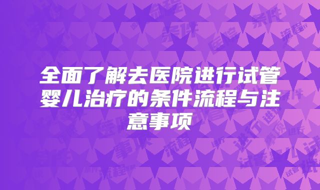 全面了解去医院进行试管婴儿治疗的条件流程与注意事项
