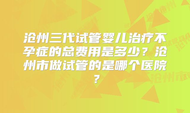 沧州三代试管婴儿治疗不孕症的总费用是多少？沧州市做试管的是哪个医院？