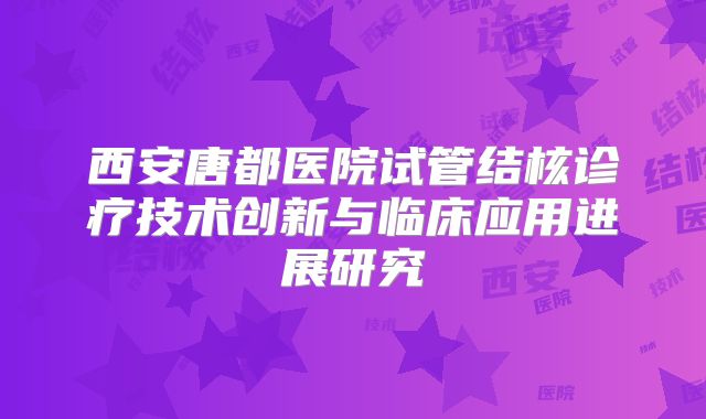 西安唐都医院试管结核诊疗技术创新与临床应用进展研究