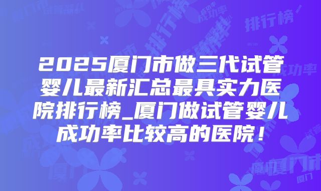 2025厦门市做三代试管婴儿最新汇总最具实力医院排行榜_厦门做试管婴儿成功率比较高的医院！