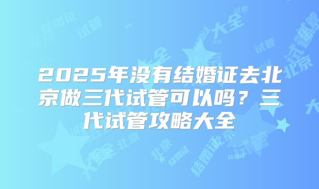 2025年没有结婚证去北京做三代试管可以吗?三代试管攻略大全