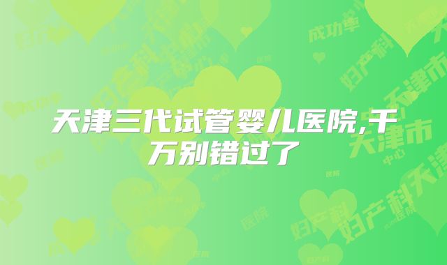 天津三代试管婴儿医院,千万别错过了