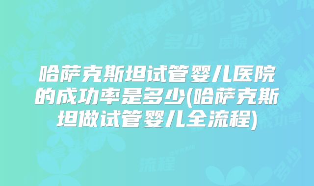 哈萨克斯坦试管婴儿医院的成功率是多少(哈萨克斯坦做试管婴儿全流程)
