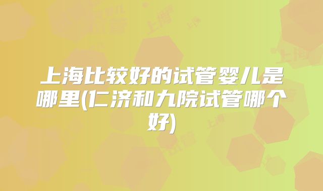 上海比较好的试管婴儿是哪里(仁济和九院试管哪个好)