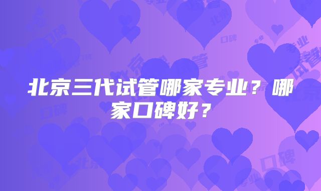 北京三代试管哪家专业？哪家口碑好？