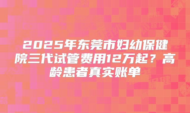 2025年东莞市妇幼保健院三代试管费用12万起？高龄患者真实账单