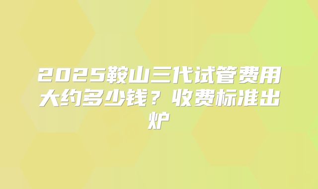 2025鞍山三代试管费用大约多少钱？收费标准出炉