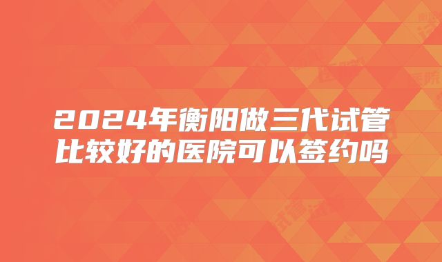 2024年衡阳做三代试管比较好的医院可以签约吗