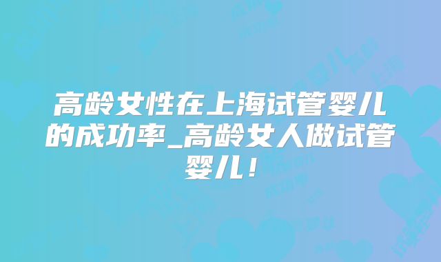 高龄女性在上海试管婴儿的成功率_高龄女人做试管婴儿！