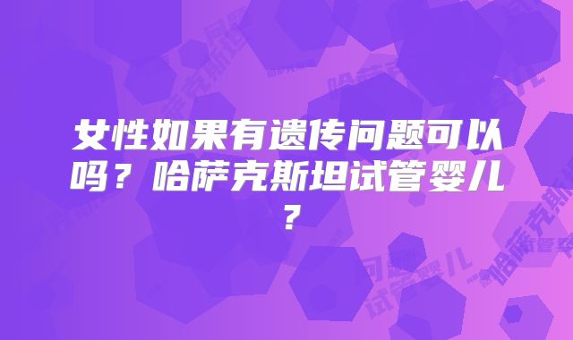 女性如果有遗传问题可以吗？哈萨克斯坦试管婴儿？