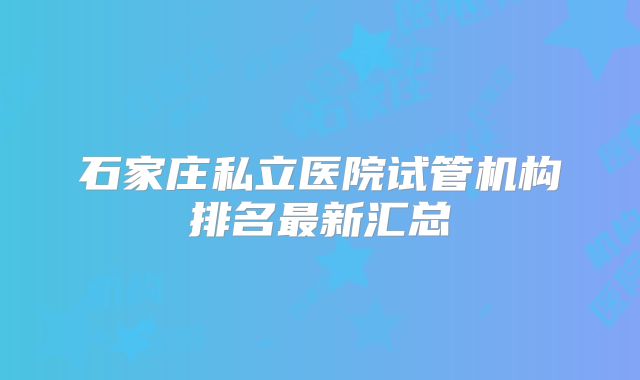 石家庄私立医院试管机构排名最新汇总