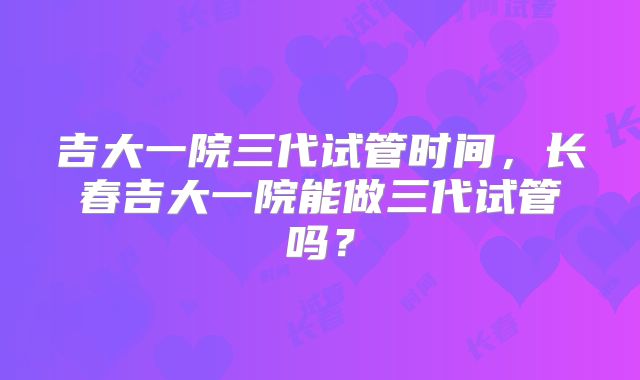 吉大一院三代试管时间,长春吉大一院能做三代试管吗?
