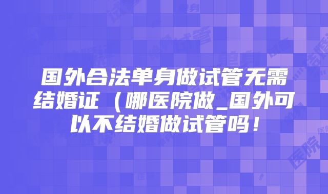 国外合法单身做试管无需结婚证(哪医院做_国外可以不结婚做试管吗!