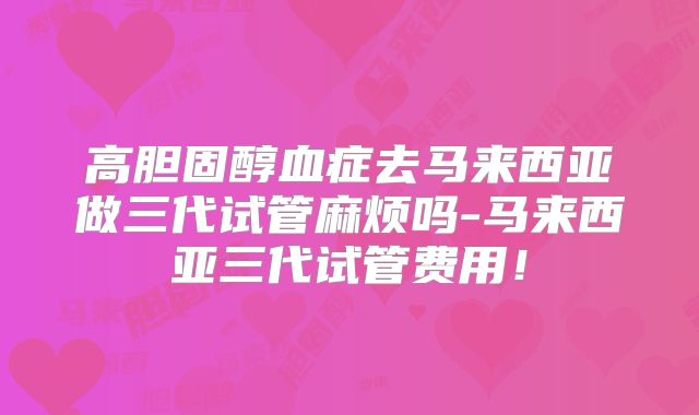 高胆固醇血症去马来西亚做三代试管麻烦吗-马来西亚三代试管费用!