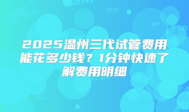 2025温州三代试管费用能花多少钱？1分钟快速了解费用明细