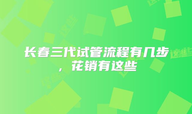 长春三代试管流程有几步，花销有这些
