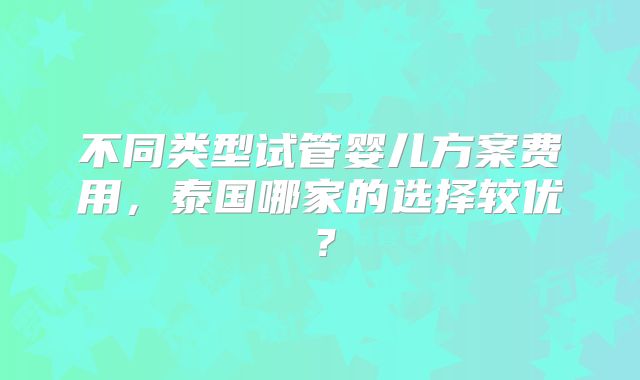 不同类型试管婴儿方案费用，泰国哪家的选择较优？