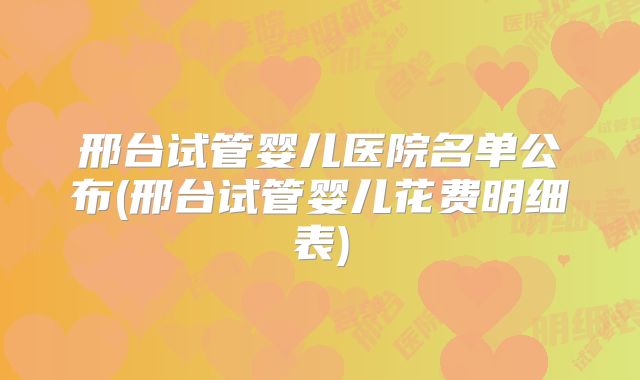 邢台试管婴儿医院名单公布(邢台试管婴儿花费明细表)