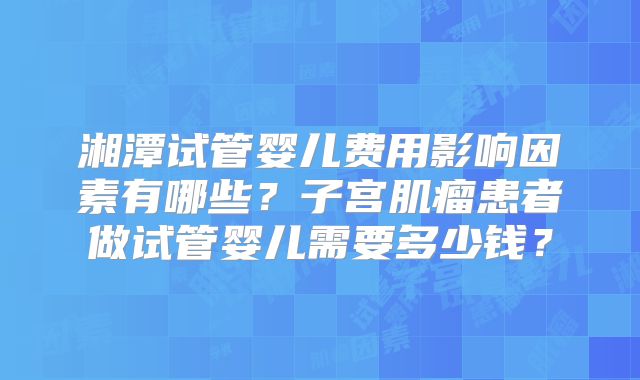 湘潭试管婴儿费用影响因素有哪些？子宫肌瘤患者做试管婴儿需要多少钱？
