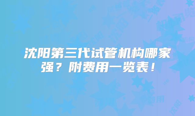 沈阳第三代试管机构哪家强？附费用一览表！