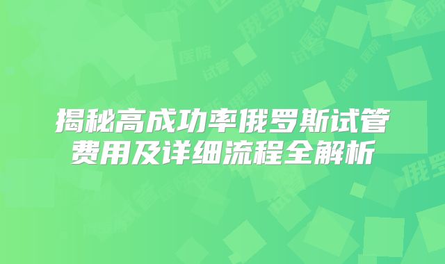 揭秘高成功率俄罗斯试管费用及详细流程全解析