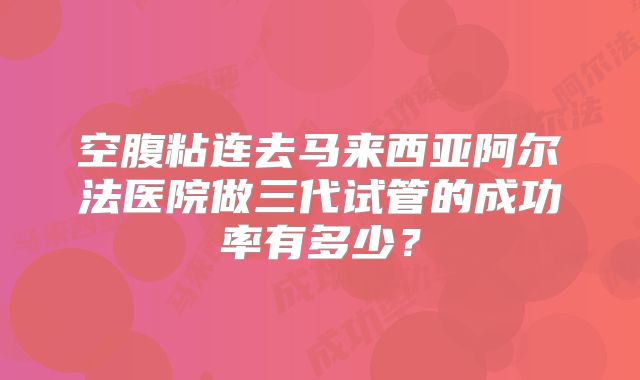 空腹粘连去马来西亚阿尔法医院做三代试管的成功率有多少？