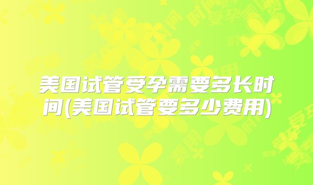 美国试管受孕需要多长时间(美国试管要多少费用)