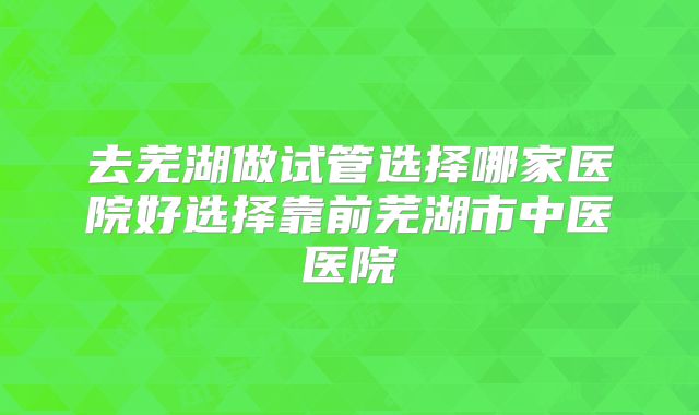 去芜湖做试管选择哪家医院好选择靠前芜湖市中医医院