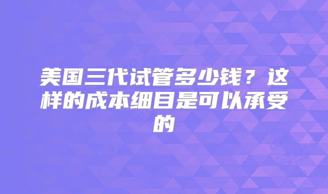 美国三代试管多少钱？这样的成本细目是可以承受的