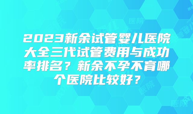2023新余试管婴儿医院大全三代试管费用与成功率排名？新余不孕不育哪个医院比较好？