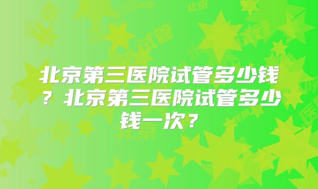 北京第三医院试管多少钱？北京第三医院试管多少钱一次？