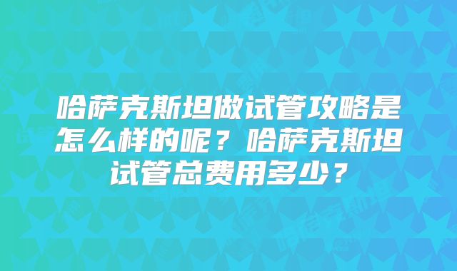 哈萨克斯坦做试管攻略是怎么样的呢？哈萨克斯坦试管总费用多少？