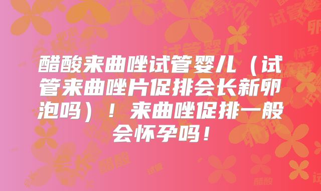 醋酸来曲唑试管婴儿（试管来曲唑片促排会长新卵泡吗）！来曲唑促排一般会怀孕吗！