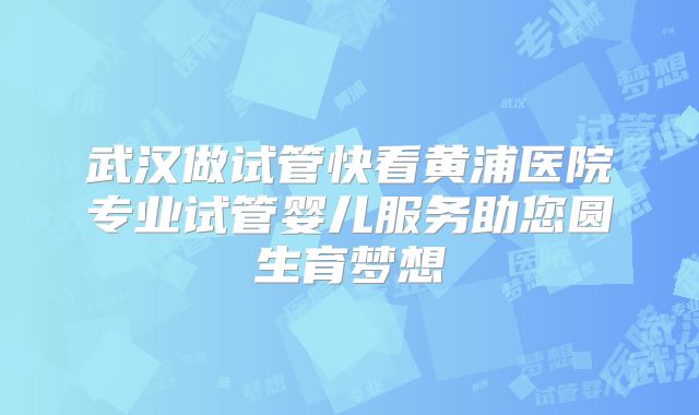武汉做试管快看黄浦医院专业试管婴儿服务助您圆生育梦想