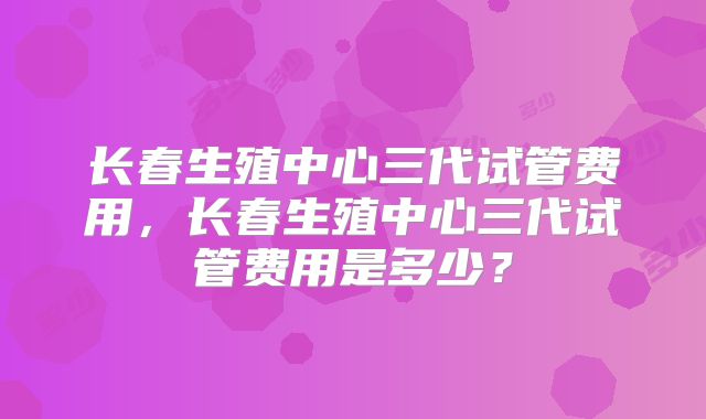 长春生殖中心三代试管费用，长春生殖中心三代试管费用是多少？
