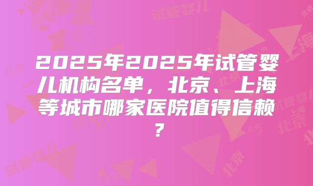 2025年2025年试管婴儿机构名单，北京、上海等城市哪家医院值得信赖？