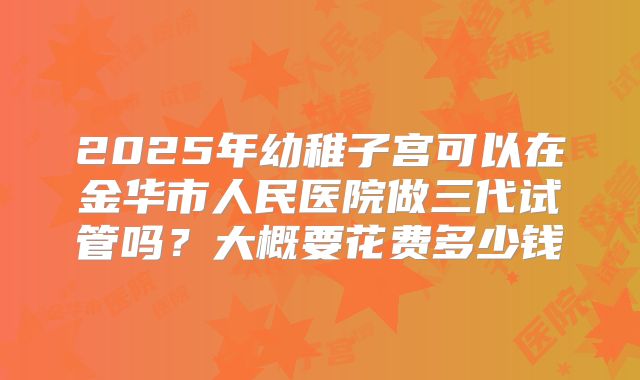 2025年幼稚子宫可以在金华市人民医院做三代试管吗？大概要花费多少钱