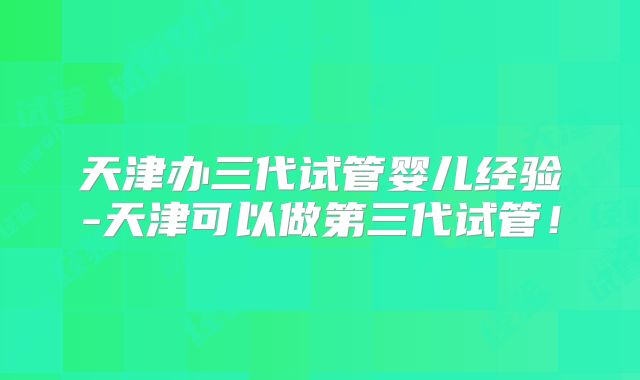 天津办三代试管婴儿经验-天津可以做第三代试管！