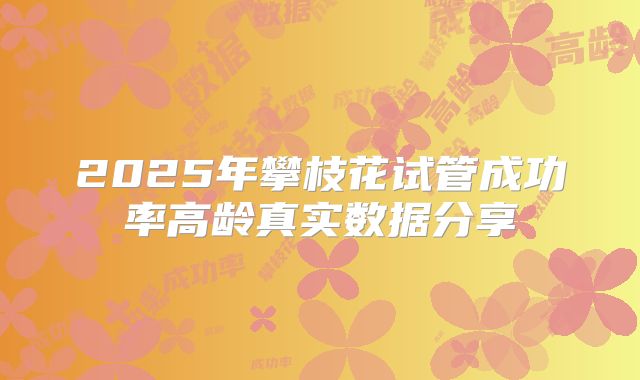 2025年攀枝花试管成功率高龄真实数据分享