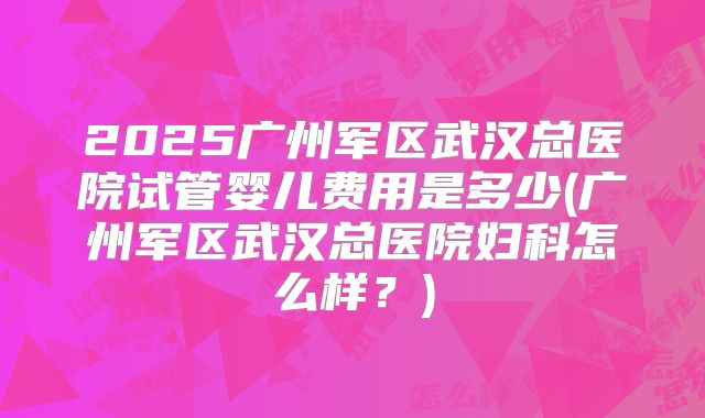 2025广州军区武汉总医院试管婴儿费用是多少(广州军区武汉总医院妇科怎么样？)