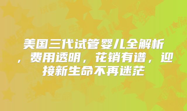 美国三代试管婴儿全解析，费用透明，花销有谱，迎接新生命不再迷茫