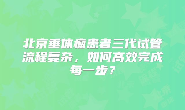 北京垂体瘤患者三代试管流程复杂,如何高效完成每一步?