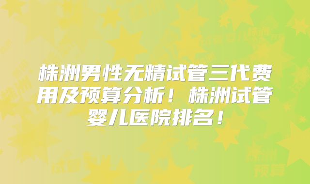 株洲男性无精试管三代费用及预算分析!株洲试管婴儿医院排名!