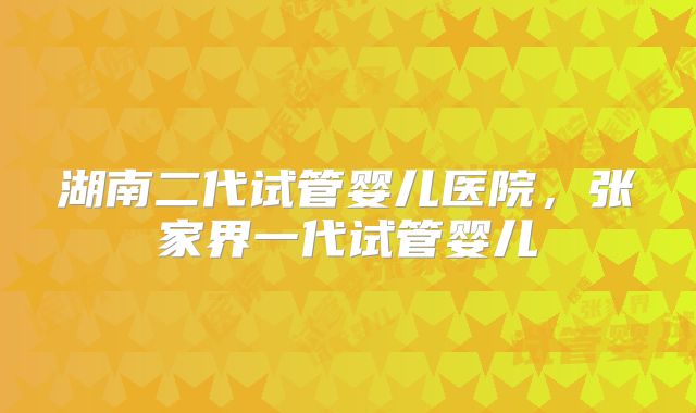 湖南二代试管婴儿医院，张家界一代试管婴儿